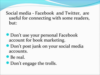 Social media - Facebook and Twitter, are
useful for connecting with some readers,
but:
Don’t use your personal Facebook
account for book marketing.
Don’t post junk on your social media
accounts.
Be real.
Don’t engage the trolls.
 