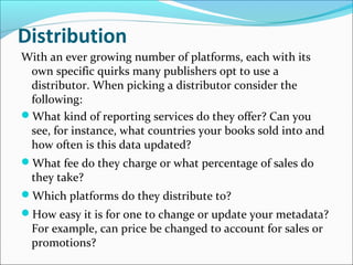 Distribution
With an ever growing number of platforms, each with its
own specific quirks many publishers opt to use a
distributor. When picking a distributor consider the
following:
What kind of reporting services do they offer? Can you
see, for instance, what countries your books sold into and
how often is this data updated?
What fee do they charge or what percentage of sales do
they take?
Which platforms do they distribute to?
How easy it is for one to change or update your metadata?
For example, can price be changed to account for sales or
promotions?
 