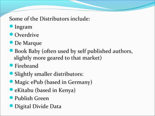 Some of the Distributors include:
Ingram
Overdrive
De Marque
Book Baby (often used by self published authors,
slightly more geared to that market)
Firebrand
Slightly smaller distributors:
Magic ePub (based in Germany)
eKitabu (based in Kenya)
Publish Green
Digital Divide Data
 