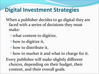 When a publisher decides to go digital they are
faced with a series of decisions they must
make:
o what content to digitize,
o how to digitize it,
o how to distribute it,
o how to market it and what to charge for it.
Every publisher will make slightly different
choices, depending on their budget, their
content, and their overall goals.
Digital Investment Strategies
 