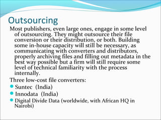 Outsourcing
Most publishers, even large ones, engage in some level
of outsourcing. They might outsource their file
conversion or their distribution, or both. Building
some in-house capacity will still be necessary, as
communicating with converters and distributors,
properly archiving files and filling out metadata in the
best way possible but a firm will still require some
level of technical familiarity with the process
internally.
Three low-cost file converters:
Suntec (India)
Innodata (India)
Digital Divide Data (worldwide, with African HQ in
Nairobi)
 