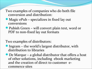 Two examples of companies who do both file
conversion and distribution:
Magic ePub – specializes in fixed lay out
conversions
Pubish Green – will convert plain text, word or
PDF to non-fixed lay out formats
Two examples of distributors:
Ingram – the world’s largest distributor, with
distribution to libraries
De Marque – a global distributor that offers a host
of other solutions, including ebook marketing
and the creation of direct to customer e-
commerce sites
 