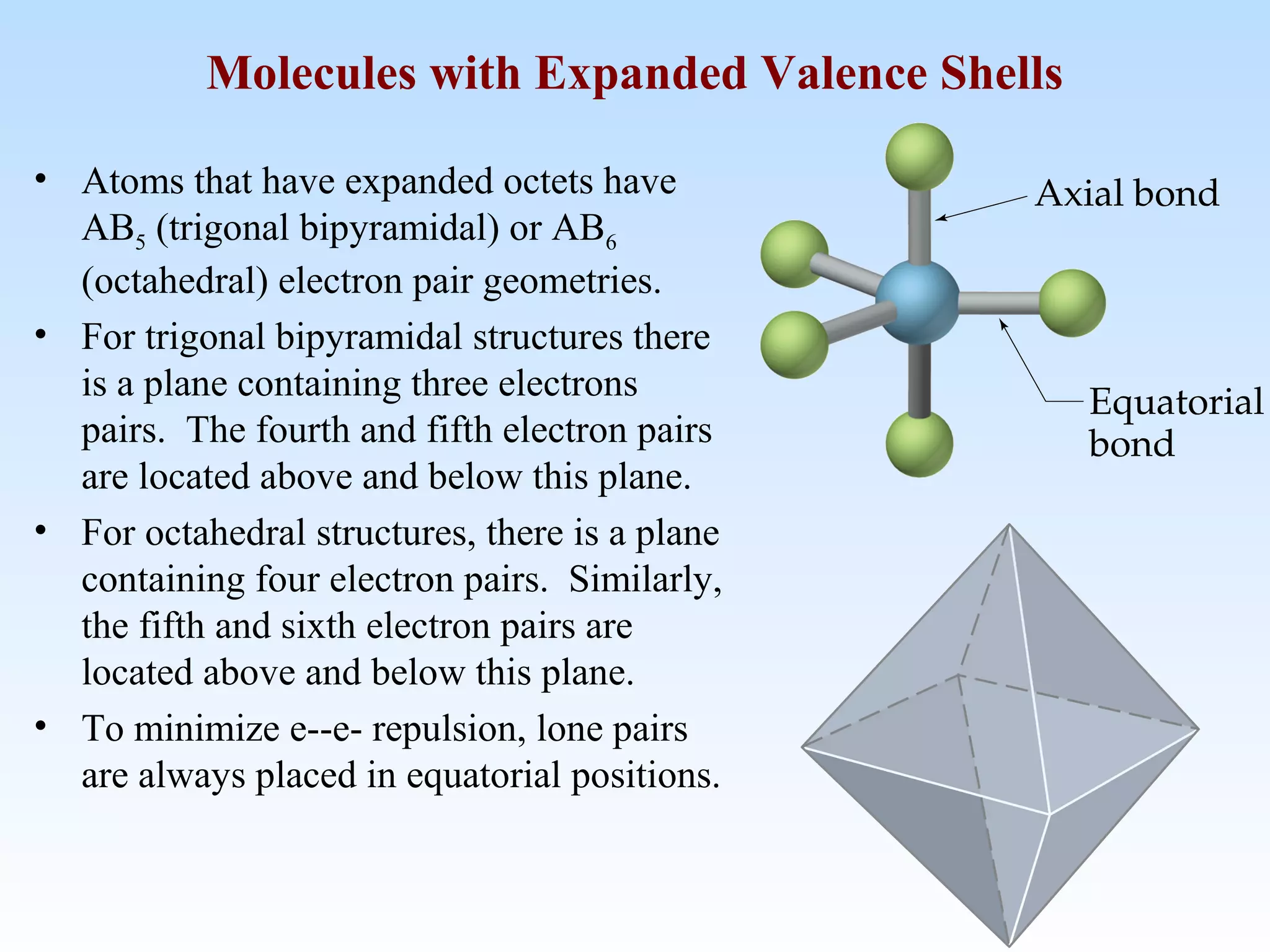 • Atoms that have expanded octets have
AB5 (trigonal bipyramidal) or AB6
(octahedral) electron pair geometries.
• For trigonal bipyramidal structures there
is a plane containing three electrons
pairs. The fourth and fifth electron pairs
are located above and below this plane.
• For octahedral structures, there is a plane
containing four electron pairs. Similarly,
the fifth and sixth electron pairs are
located above and below this plane.
• To minimize e--e- repulsion, lone pairs
are always placed in equatorial positions.
Molecules with Expanded Valence Shells
 