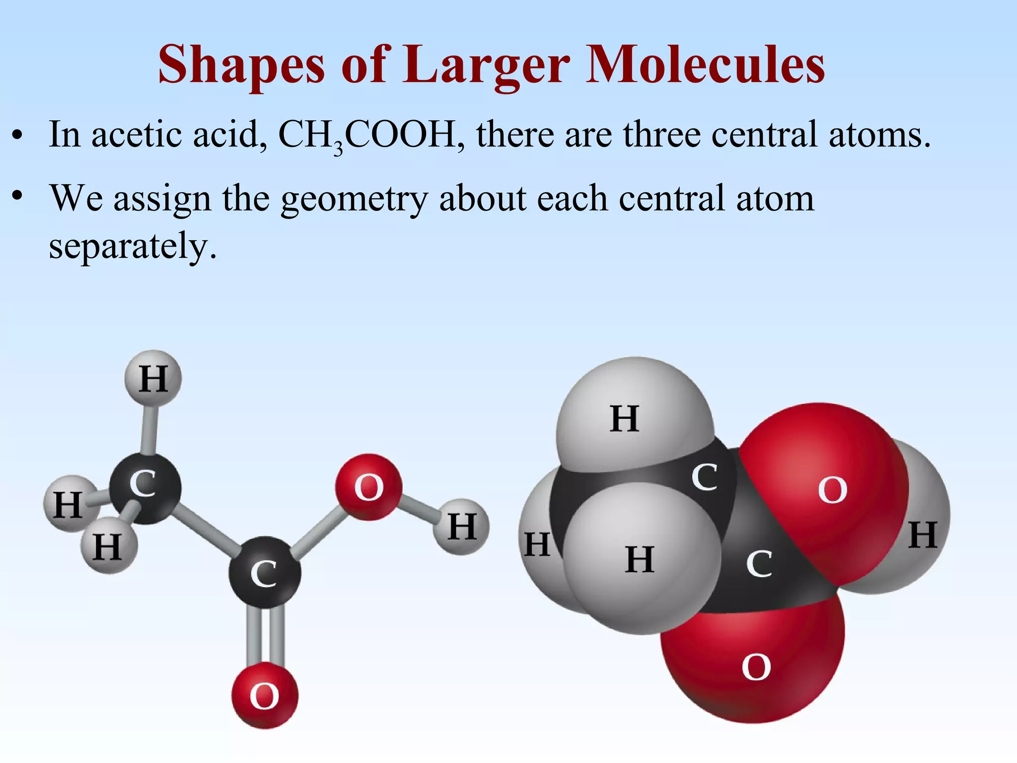 • In acetic acid, CH3COOH, there are three central atoms.
• We assign the geometry about each central atom
separately.
Shapes of Larger Molecules
 