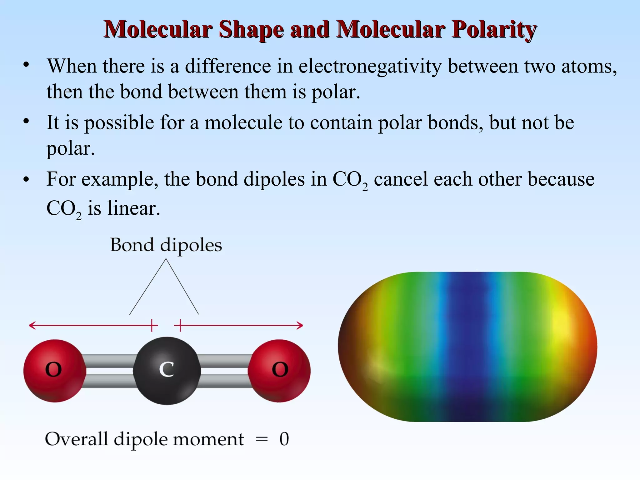• When there is a difference in electronegativity between two atoms,
then the bond between them is polar.
• It is possible for a molecule to contain polar bonds, but not be
polar.
• For example, the bond dipoles in CO2 cancel each other because
CO2 is linear.
Molecular Shape and Molecular PolarityMolecular Shape and Molecular Polarity
 