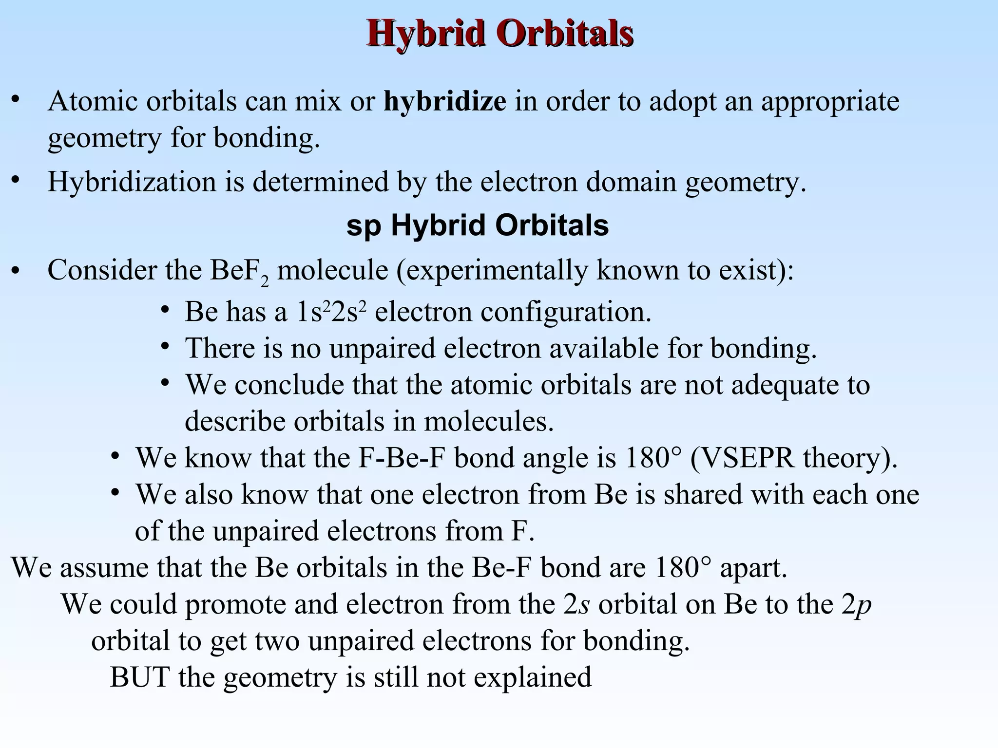 • Atomic orbitals can mix or hybridize in order to adopt an appropriate
geometry for bonding.
• Hybridization is determined by the electron domain geometry.
sp Hybrid Orbitals
• Consider the BeF2 molecule (experimentally known to exist):
• Be has a 1s2
2s2
electron configuration.
• There is no unpaired electron available for bonding.
• We conclude that the atomic orbitals are not adequate to
describe orbitals in molecules.
• We know that the F-Be-F bond angle is 180° (VSEPR theory).
• We also know that one electron from Be is shared with each one
of the unpaired electrons from F.
We assume that the Be orbitals in the Be-F bond are 180° apart.
We could promote and electron from the 2s orbital on Be to the 2p
orbital to get two unpaired electrons for bonding.
BUT the geometry is still not explained
Hybrid OrbitalsHybrid Orbitals
 