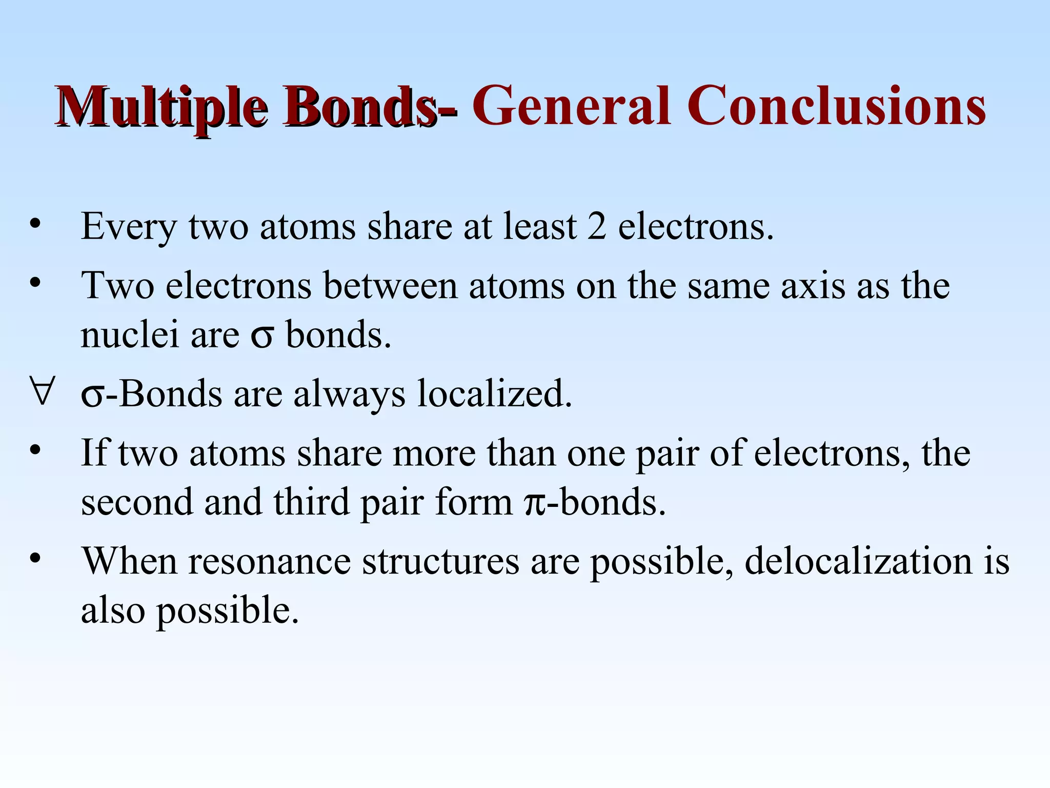 • Every two atoms share at least 2 electrons.
• Two electrons between atoms on the same axis as the
nuclei are σ bonds.
∀ σ-Bonds are always localized.
• If two atoms share more than one pair of electrons, the
second and third pair form π-bonds.
• When resonance structures are possible, delocalization is
also possible.
Multiple Bonds-Multiple Bonds- General Conclusions
 
