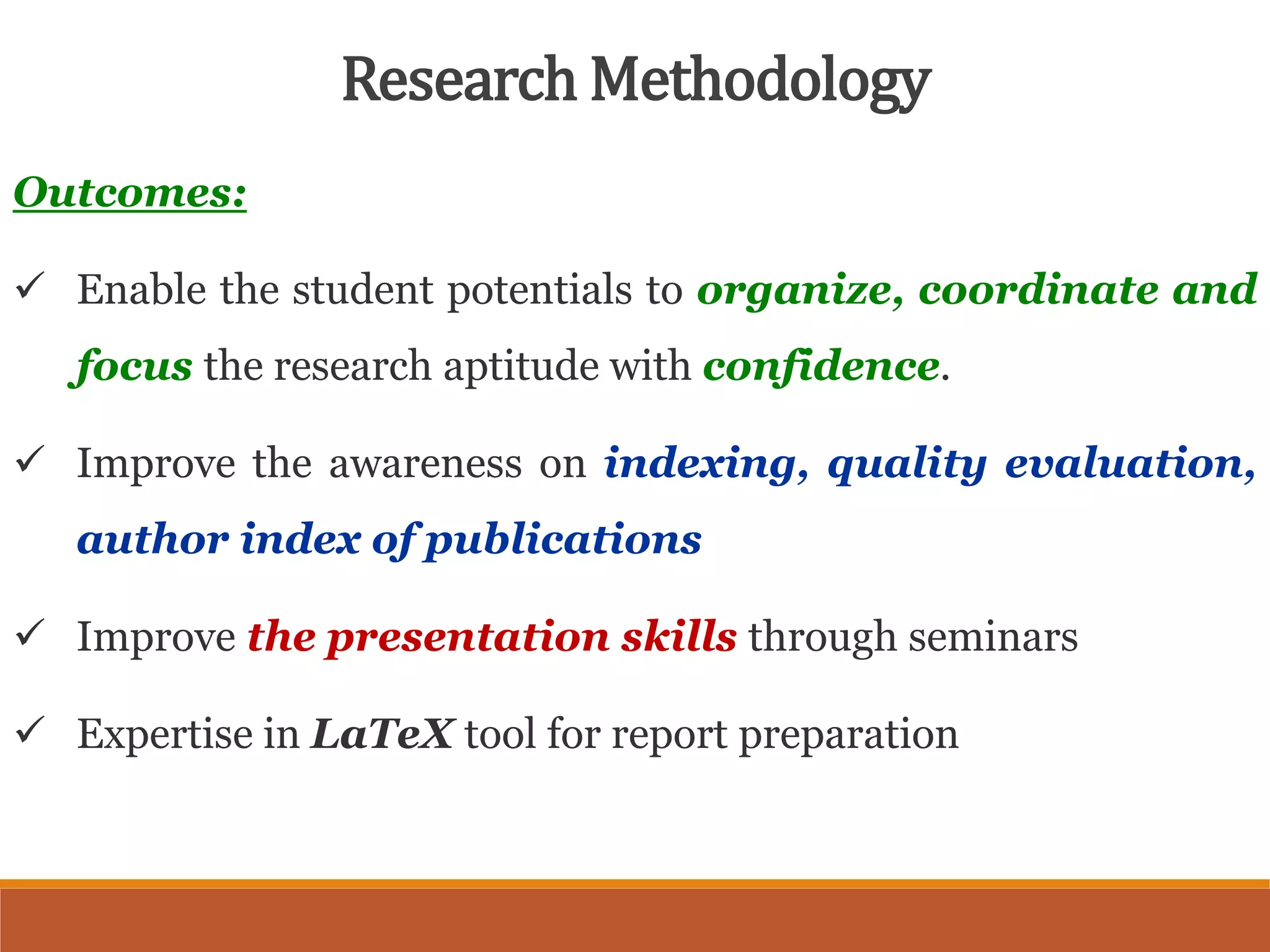 Outcomes:
 Enable the student potentials to organize, coordinate and
focus the research aptitude with confidence.
 Improve the awareness on indexing, quality evaluation,
author index of publications
 Improve the presentation skills through seminars
 Expertise in LaTeX tool for report preparation
Research Methodology
 
