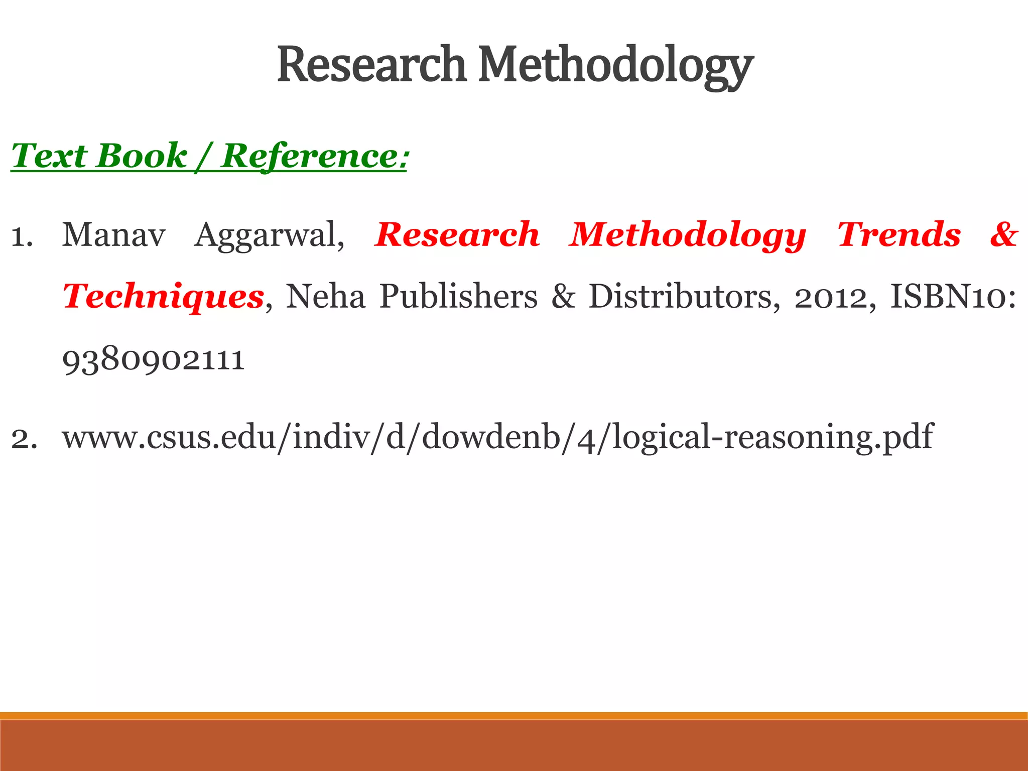 Text Book / Reference:
1. Manav Aggarwal, Research Methodology Trends &
Techniques, Neha Publishers & Distributors, 2012, ISBN10:
9380902111
2. www.csus.edu/indiv/d/dowdenb/4/logical-reasoning.pdf
Research Methodology
 