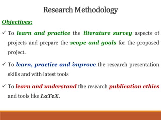 Objectives:
 To learn and practice the literature survey aspects of
projects and prepare the scope and goals for the proposed
project.
 To learn, practice and improve the research presentation
skills and with latest tools
 To learn and understand the research publication ethics
and tools like LaTeX.
Research Methodology
 