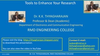 13-11-2020 1Dr. K.K. THYAGHARAJAN, RMD ENGINEERING COLLEGE
Contact E-mail:
acdean@rmd.ac.in
kkthyagharajan@yahoo.com
kkthyagharajan@gmail.com
Dr. K.K. THYAGHARAJAN
Professor & Dean (Academic)
Department of Electronics and Communication Engineering
RMD ENGINEERING COLLEGE
Please visit the blog https://thyagharajan.blogspot.com/
to download the presentation.
You can also view the video in YouTube
Tools to Enhance Your Research
 