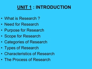 • What is Research ?
• Need for Research
• Purpose for Research
• Scope for Research
• Categories of Research
• Types of Research
• Characteristics of Research
• The Process of Research
UNIT 1 : INTRODUCTION
 