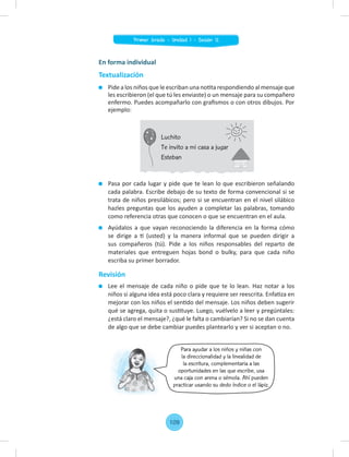 Para ayudar a los niños y niñas con
la direccionalidad y la linealidad de
la escritura, complementaria a las
oportunidades en las que escribe, usa
una caja con arena o sémola. Ahí pueden
practicar usando su dedo índice o el lápiz.
Pasa por cada lugar y pide que te lean lo que escribieron señalando
cada palabra. Escribe debajo de su texto de forma convencional si se
trata de niños presilábicos; pero si se encuentran en el nivel silábico
hazles preguntas que los ayuden a completar las palabras, tomando
como referencia otras que conocen o que se encuentran en el aula.
Ayúdalos a que vayan reconociendo la diferencia en la forma cómo
se dirige a tí (usted) y la manera informal que se pueden dirigir a
sus compañeros (tú). Pide a los niños responsables del reparto de
materiales que entreguen hojas bond o bulky, para que cada niño
escriba su primer borrador.
Revisión
Lee el mensaje de cada niño o pide que te lo lean. Haz notar a los
niños si alguna idea está poco clara y requiere ser reescrita. Enfatiza en
mejorar con los niños el sentido del mensaje. Los niños deben sugerir
qué se agrega, quita o sustituye. Luego, vuélvelo a leer y pregúntales:
¿está claro el mensaje?, ¿qué le falta o cambiarían? Si no se dan cuenta
de algo que se debe cambiar puedes plantearlo y ver si aceptan o no.
En forma individual
Textualización
Pide a los niños que le escriban una notita respondiendo al mensaje que
les escribieron (el que tú les enviaste) o un mensaje para su compañero
enfermo. Puedes acompañarlo con graﬁsmos o con otros dibujos. Por
ejemplo:
Luchito
Te invito a mi casa a jugar
Esteban
109
Primer Grado - Unidad 1 - Sesión 12
 
