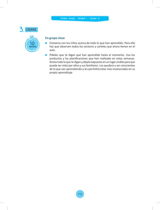 10
minutos
CIERRE
3.
En grupo clase
Conversa con los niños acerca de todo lo que han aprendido. Para ello
haz que observen todos los sectores y carteles que ahora tienen en el
aula.
Pídeles que te digan qué han aprendido hasta el momento. Usa los
productos y las planiﬁcaciones que han realizado en estas semanas.
Anota todo lo que te digan y déjalo expuesto en un lugar visible para que
pueda ser visto por ellos y sus familiares. Los ayudará a ser conscientes
de lo que van aprendiendo y les permitirá estar más involucrados en su
propio aprendizaje
112
Primer Grado - Unidad 1 - Sesión 12
 