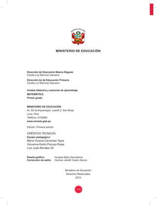 116
MINISTERIO DE EDUCACIÓN
Dirección de Educación Básica Regular
Cecilia Luz Ramírez Gamarra
Dirección (e) de Educación Primaria
Cecilia Luz Ramírez Gamarra
Unidad didáctica y sesiones de aprendizaje
MATEMÁTICA
Primer grado
MINISTERIO DE EDUCACIÓN
Av. De la Arqueología, cuadra 2. San Borja.
Lima, Perú
Teléfono: 6155800
www.minedu.gob.pe
Edición: Primera edición
CRÉDITOS TÉCNICOS
Equipo pedagógico:
María Victoria Cervantes Tapia
Giovanna Karito Piscoya Rojas
Luis Justo Morales Gil
Diseño gráﬁco: Hungria Alipio Saccatoma
Corrección de estilo: Carmen Janeth Castro Quiroz
Ministerio de Educación
Derechos Reservados
2015
 