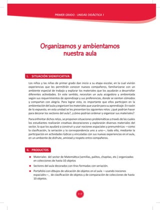 117
I. SITUACIÓN SIGNIFICATIVA
II. PRODUCTOS
Organizamos y ambientamos
nuestra aula
Los niños y las niñas de primer grado dan inicio a su etapa escolar, en la cual vivirán
experiencias que les permitirán conocer nuevos compañeros, familiarizarse con un
ambiente especial de trabajo y explorar los materiales que los ayudarán a desarrollar
diferentes actividades. En este sentido, necesitan un aula acogedora y ambientada
según sus requerimientos de aprendizaje y sus preferencias, donde se sientan cómodos
y compartan con alegría. Para lograr esto, es importante que ellos participen en la
ambientacióndelaulayorganicenlosmaterialesqueusaránparasuaprendizaje.Enrazón
de lo expuesto, en esta unidad se les presentan los siguientes retos: ¿qué podrían hacer
para decorar los sectores del aula?, ¿cómo podrían ordenar y organizar sus materiales?
Para enfrentar dichos retos, se proponen situaciones problemáticas a través de las cuales
los estudiantes realizarán creativas decoraciones y explorarán diversos materiales del
sector, lo que los ayudará a construir y usar nociones espaciales y prenuméricas —como
la clasiﬁcación, la seriación y la correspondencia uno a uno—; todo ello, mediante la
participación en actividades lúdicas y vinculadas con sus nuevas experiencias en el aula,
en un ambiente de disfrute, amistad y respeto entre compañeros.
Materiales del sector de Matemática (semillas, palitos, chapitas, etc.) organizados
en colecciones de hasta 10 objetos
Sectores del aula decorados con tiras formadas con seriación.
Portafolio con dibujos de ubicación de objetos en el aula —usando nociones
espaciales—, de clasiﬁcación de objetos y de comparación de colecciones de hasta
10 objetos.
PRIMER GRADO - UNIDAD DIDÁCTICA 1
 