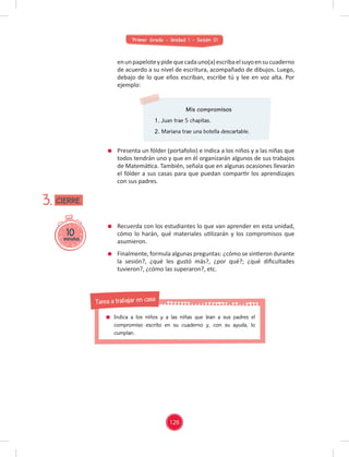 Primer Grado - Unidad 1 - Sesión 01
Mis compromisos
1. Juan trae 5 chapitas.
2. Mariana trae una botella descartable.
Presenta un fólder (portafolio) e indica a los niños y a las niñas que
todos tendrán uno y que en él organizarán algunos de sus trabajos
de Matemática. También, señala que en algunas ocasiones llevarán
el fólder a sus casas para que puedan compartir los aprendizajes
con sus padres.
Recuerda con los estudiantes lo que van aprender en esta unidad,
cómo lo harán, qué materiales utilizarán y los compromisos que
asumieron.
Finalmente, formula algunas preguntas: ¿cómo se sintieron durante
la sesión?, ¿qué les gustó más?, ¿por qué?; ¿qué diﬁcultades
tuvieron?, ¿cómo las superaron?, etc.
10
minutos
3.
enunpapeloteypidequecadauno(a)escribaelsuyoensucuaderno
de acuerdo a su nivel de escritura, acompañado de dibujos. Luego,
debajo de lo que ellos escriban, escribe tú y lee en voz alta. Por
ejemplo:
CIERRE
126
Indica a los niños y a las niñas que lean a sus padres el
compromiso escrito en su cuaderno y, con su ayuda, lo
cumplan.
Tarea a trabajar en casa
 