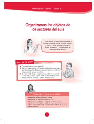 Prepara la lista de cotejo (anexo 1).
Elabora recipientes con botellas descartables y consigue cajas
grandes o pequeñas. Etiqueta estos materiales con nombres e
imágenes de lo que van a contener.
En hojas bond, dibuja o pega imágenes en blanco y negro de
un río, un bus u otros lugares donde los estudiantes puedan
dibujar personas, animales u objetos dentro o fuera.
Antes de la sesión
Organizamos los objetos de
los sectores del aula
En esta sesión, los estudiantes aprenderán a
resolver problemas con las nociones “dentro”
y “fuera”, a través del juego y utilizando
el libro Matemática 1 y los materiales de
distintos sectores del aula.
Papelotes, lápices, plumones y colores.
Materiales de distintos sectores del aula.
Hojas bond con dibujos o imágenes en blanco y negro.
Libro Matemática 1 (pág. 15). Opcionales, páginas 12, 13 y 16.
Lista de cotejo.
Materiales o recursos a utilizar
Materiales o recursos a utilizar
Elabora recipientes con botellas descartables y consigue cajas
grandes o pequeñas. Etiqueta estos materiales con nombres e
En hojas bond, dibuja o pega imágenes en blanco y negro de
un río, un bus u otros lugares donde los estudiantes puedan
PRIMER GRADO - UNIDAD 1 - SESIÓN 02
127
 