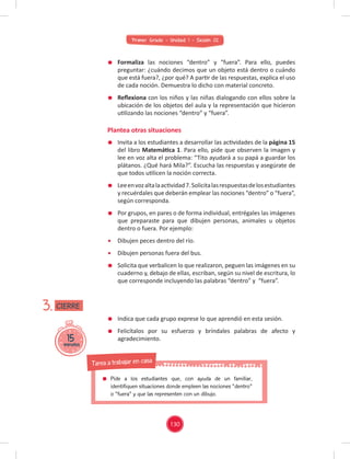 Primer Grado - Unidad 1 - Sesión 02
Formaliza las nociones “dentro” y “fuera”. Para ello, puedes
preguntar: ¿cuándo decimos que un objeto está dentro o cuándo
que está fuera?, ¿por qué? A partir de las respuestas, explica el uso
de cada noción. Demuestra lo dicho con material concreto.
Reﬂexiona con los niños y las niñas dialogando con ellos sobre la
ubicación de los objetos del aula y la representación que hicieron
utilizando las nociones “dentro” y “fuera”.
Plantea otras situaciones
15
minutos
3.
Invita a los estudiantes a desarrollar las actividades de la página 15
del libro Matemática 1. Para ello, pide que observen la imagen y
lee en voz alta el problema: “Tito ayudará a su papá a guardar los
plátanos. ¿Qué hará Mila?”. Escucha las respuestas y asegúrate de
que todos utilicen la noción correcta.
Leeenvozaltalaactividad7.Solicitalasrespuestasdelosestudiantes
y recuérdales que deberán emplear las nociones “dentro” o “fuera”,
según corresponda.
Por grupos, en pares o de forma individual, entrégales las imágenes
que preparaste para que dibujen personas, animales u objetos
dentro o fuera. Por ejemplo:
Dibujen peces dentro del río.
Dibujen personas fuera del bus.
Solicita que verbalicen lo que realizaron, peguen las imágenes en su
cuaderno y, debajo de ellas, escriban, según su nivel de escritura, lo
que corresponde incluyendo las palabras “dentro” y “fuera”.
Indica que cada grupo exprese lo que aprendió en esta sesión.
Felicítalos por su esfuerzo y bríndales palabras de afecto y
agradecimiento.
CIERRE
130
Pide a los estudiantes que, con ayuda de un familiar,
identifiquen situaciones donde empleen las nociones "dentro"
o "fuera" y que las representen con un dibujo.
Tarea a trabajar en casa
 