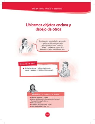 Revisa las páginas 7 y 8 del Cuaderno de
trabajo y la página 10 del libro Matemática 1.
Revisa las páginas 7 y 8 del Cuaderno de
trabajo y la página 10 del libro Matemática 1.
Antes de la sesión
Ubicamos objetos encima y
debajo de otros
Lápices, plumones y colores.
Libros de Matemática, Comunicación, Personal
Social y Ciencia y Ambiente.
Bloques lógicos.
Cuaderno de trabajo (págs. 7 y 8).
Libro Matemática 1 (pág. 10).
En esta sesión, los estudiantes aprenderán
a resolver problemas de ubicación
aplicando las nociones “encima” y
“debajo”, mediante el uso del libro
Matemática 1 y los materiales del área.
Materiales o recursos a utilizar
Materiales o recursos a utilizar
PRIMER GRADO - UNIDAD 1 - SESIÓN 03
132
 