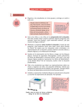 Primer Grado - Unidad 1 - Sesión 03
60
minutos
DESARROLLO
2.
Guía a los niños y a las niñas en la comprensión de la situación.
Para ello, puedes volver a leerla y plantear algunas preguntas, por
ejemplo: ¿qué hizo Claudia?, ¿qué materiales ordenó?, ¿de qué
manera los llegó a ordenar?
Motívalos a proponer cómo resolver la situación a través de esta
pregunta: ¿qué podemos hacer para saber cómo ubicó Claudia
los libros? Se espera que las respuestas estén orientadas a la
representación de la situación usando material concreto (libros y
bloques lógicos) y a la elaboración de dibujos.
Guíalos en la vivenciación con los libros y, luego, con los bloques
lógicos. Formula las siguientes interrogantes: ¿cómo ubicaremos
los libros de Matemática y Personal Social?, ¿por qué?; ¿con qué
bloques lógicos podemos representar los libros de Matemática?,
¿y los demás libros? De ser necesario, vuelve a leer la situación
problemática.
Pide a los estudiantes que dejen sus representaciones sobre sus
mesas y organiza con ellos una pequeña exhibición. Solicita que
verbalicen la ubicación de los objetos, por ejemplo: “Claudia colocó
los libros de Matemática encima de los de Personal Social”.
Invítalos a representar mediante dibujos la solución de la situación
y a escribir las expresiones de ubicación. Por ejemplo:
Organiza a los estudiantes en cinco grupos y entrega un cartel a
cada uno:
Claudia ordenó la biblioteca del
aula. Para hacerlo, colocó los libros
de Matemática encima de los libros
de Personal Social y los libros de
Ciencia y Ambiente debajo de los
libros de Comunicación. ¿Cómo
habrá ubicado Claudia los libros?
En este grado, la
lectura en voz alta es
necesaria para guiar
la comprensión del
problema.
Es importante que
cada niño o niña señale
de manera escrita la
ubicación del objeto. En el
parte inferior, escribe tú
alfabéticamente para que
ellos tengan un referente
de escritura.
y a escribir las expresiones de ubicación. Por ejemplo:
Claudia colocó los libros de Ciencia y Ambiente
debajo de los libros de Comunicación.
134
 