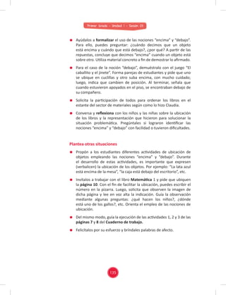 Primer Grado - Unidad 1 - Sesión 03
Ayúdalos a formalizar el uso de las nociones “encima” y “debajo”.
Para ello, puedes preguntar: ¿cuándo decimos que un objeto
está encima y cuándo que está debajo?, ¿por qué? A partir de las
repuestas, concluye que decimos “encima” cuando un objeto está
sobre otro. Utiliza material concreto a ﬁn de demostrar lo aﬁrmado.
Para el caso de la noción “debajo”, demuéstralo con el juego “El
caballito y el jinete”. Forma parejas de estudiantes y pide que uno
se ubique en cuclillas y otro suba encima, con mucho cuidado;
luego, indica que cambien de posición. Al terminar, señala que
cuando estuvieron apoyados en el piso, se encontraban debajo de
su compañero.
Solicita la participación de todos para ordenar los libros en el
estante del sector de materiales según como lo hizo Claudia.
Conversa y reﬂexiona con los niños y las niñas sobre la ubicación
de los libros y la representación que hicieron para solucionar la
situación problemática. Pregúntales si lograron identiﬁcar las
nociones “encima” y “debajo” con facilidad o tuvieron diﬁcultades.
Plantea otras situaciones
Propón a los estudiantes diferentes actividades de ubicación de
objetos empleando las nociones “encima” y “debajo”. Durante
el desarrollo de estas actividades, es importante que expresen
(verbalicen) la ubicación de los objetos. Por ejemplo: “La lata azul
está encima de la mesa”, “la caja está debajo del escritorio”, etc.
Invítalos a trabajar con el libro Matemática 1 y pide que ubiquen
la página 10. Con el ﬁn de facilitar la ubicación, puedes escribir el
número en la pizarra. Luego, solicita que observen la imagen de
dicha página y lee en voz alta la indicación. Guía la observación
mediante algunas preguntas: ¿qué hacen los niños?, ¿dónde
está uno de los gallos?, etc. Orienta el empleo de las nociones de
ubicación.
Del mismo modo, guía la ejecución de las actividades 1, 2 y 3 de las
páginas 7 y 8 del Cuaderno de trabajo.
Felicítalos por su esfuerzo y bríndales palabras de afecto.
135
 