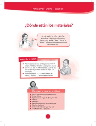Prepara tarjetas léxicas con las palabras “arriba”,
“abajo”, “detrás” y “delante” (un juego por grupo).
Elabora una lista de órdenes para el juego “El rey
manda”. En un papelote, escribe las reglas (ver
Desarrollo).
Revisa las páginas 11 y 12 del Cuaderno de
trabajo y la página 13 del libro Matemática 1.
Prepara tarjetas léxicas con las palabras “arriba”,
“abajo”, “detrás” y “delante” (un juego por grupo).
Elabora una lista de órdenes para el juego “El rey
manda”. En un papelote, escribe las reglas (ver
Revisa las páginas 11 y 12 del Cuaderno de
trabajo y la página 13 del libro Matemática 1.
Antes de la sesión
¿Dónde están los materiales?
Lápices, borradores, colores y plumones.
Tarjetas léxicas.
Papelote con las reglas de “El rey manda”.
Rotafolio.
Portafolio.
Materiales de distintos sectores del aula.
Hojas bond y tijeras.
Cuaderno de trabajo (págs. 11 y 12).
Libro Matemática 1 (pág. 13).
En esta sesión, los niños y las niñas
aprenderán a resolver problemas con
las nociones “arriba”, “abajo”, “detrás” y
“delante”, utilizando materiales de distintos
sectores del aula.
Materiales o recursos a utilizar
Materiales o recursos a utilizar
PRIMER GRADO - UNIDAD 1 - SESIÓN 04
137
 