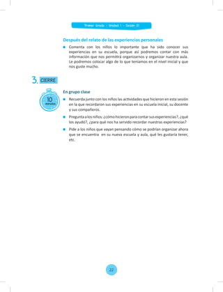 Después del relato de las experiencias personales
Comenta con los niños lo importante que ha sido conocer sus
experiencias en su escuela, porque así podremos contar con más
información que nos permitirá organizarnos y organizar nuestra aula.
Le podremos colocar algo de lo que teníamos en el nivel inicial y que
nos guste mucho.
10
minutos
CIERRE
3.
En grupo clase
Recuerda junto con los niños las actividades que hicieron en esta sesión
en la que recordaron sus experiencias en su escuela inicial, su docente
y sus compañeros.
Preguntaalosniños:¿cómohicieronparacontarsusexperiencias?,¿qué
los ayudó?, ¿para qué nos ha servido recordar nuestras experiencias?
Pide a los niños que vayan pensando cómo se podrían organizar ahora
que se encuentra en su nueva escuela y aula, qué les gustaría tener,
etc.
22
Primer Grado - Unidad 1 - Sesión 01
 