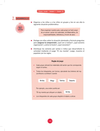 Primer Grado - Unidad 1 - Sesión 04
Por ejemplo, una orden podría ser:
“El rey manda que ubiquen un objeto "
Los integrantes de cada grupo elegirán el objeto a ubicar.
50
minutos
DESARROLLO
2.
Organiza a los niños y a las niñas en grupos y lee en voz alta la
siguiente situación problemática:
Dialoga con ellos sobre la situación planteada y formula preguntas
para asegurar la comprensión: ¿qué van a realizar?, ¿qué sectores
organizarán?, ¿cómo lo harán?, ¿qué necesitan?
Distribuye los sectores por sorteo e indica que desarrollarán la
actividad mediante el juego “El rey manda”. Luego, muestra el
papelote con las reglas.
Para organizar nuestra aula, cada grupo se hará cargo
de un sector: sector de materiales, de Matemática, de
responsabilidades, biblioteca y rincón de aseo.
Arriba
Arriba Abajo Detrás Delante
Reglas de juego
Cada grupo ubicará los materiales del sector que les corresponda
según el sorteo.
Todos los integrantes, por turnos, ejecutarán las órdenes del rey
(profesora o profesor) cuando
139
 