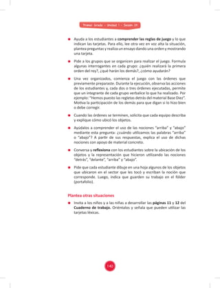 Primer Grado - Unidad 1 - Sesión 04
Ayuda a los estudiantes a comprender las reglas de juego y lo que
indican las tarjetas. Para ello, lee otra vez en voz alta la situación,
plantea preguntas y realiza un ensayo dando una orden y mostrando
una tarjeta.
Pide a los grupos que se organicen para realizar el juego. Formula
algunas interrogantes en cada grupo: ¿quién realizará la primera
orden del rey?, ¿qué harán los demás?, ¿cómo ayudarán?
Una vez organizados, comienza el juego con las órdenes que
previamente preparaste. Durante la ejecución, observa las acciones
de los estudiantes y, cada dos o tres órdenes ejecutadas, permite
que un integrante de cada grupo verbalice lo que ha realizado. Por
ejemplo: “Hemos puesto las regletas detrás del material Base Diez”.
Motiva la participación de los demás para que digan si lo hizo bien
o debe corregir.
Cuando las órdenes se terminen, solicita que cada equipo describa
y explique cómo ubicó los objetos.
Ayúdalos a comprender el uso de las nociones “arriba” y “abajo”
mediante esta pregunta: ¿cuándo utilizamos las palabras “arriba”
o “abajo”? A partir de sus respuestas, explica el uso de dichas
nociones con apoyo de material concreto.
Conversa y reﬂexiona con los estudiantes sobre la ubicación de los
objetos y la representación que hicieron utilizando las nociones
“detrás”, “delante”, “arriba” y “abajo”.
Pide que cada estudiante dibuje en una hoja algunos de los objetos
que ubicaron en el sector que les tocó y escriban la noción que
corresponde. Luego, indica que guarden su trabajo en el fólder
(portafolio).
Invita a los niños y a las niñas a desarrollar las páginas 11 y 12 del
Cuaderno de trabajo. Oriéntalos y señala que pueden utilizar las
tarjetas léxicas.
Plantea otras situaciones
140
 