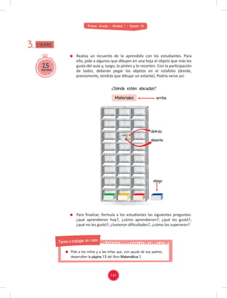 Primer Grado - Unidad 1 - Sesión 04
Realiza un recuento de lo aprendido con los estudiantes. Para
ello, pide a algunos que dibujen en una hoja el objeto que más les
gusta del aula y, luego, lo pinten y lo recorten. Con la participación
de todos, deberán pegar los objetos en el rotafolio (donde,
previamente, tendrás que dibujar un estante). Podría verse así:
Para ﬁnalizar, formula a los estudiantes las siguientes preguntas:
¿qué aprendieron hoy?, ¿cómo aprendieron?; ¿qué les gustó?,
¿qué no les gustó?; ¿tuvieron diﬁcultades?, ¿cómo las superaron?
25
minutos
3.
Para ﬁnalizar, formula a los estudiantes las siguientes preguntas:
¿Dónde están ubicados?
Materiales arriba
abajo
detrás
delante
CIERRE
141
Pide a los niños y a las niñas que, con ayuda de sus padres,
desarrollen la página 13 del libro Matemática 1.
Tarea a trabajar en casa
 