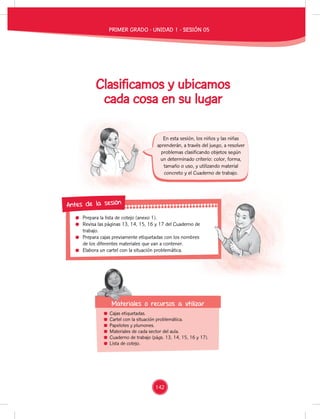 Prepara la lista de cotejo (anexo 1).
Revisa las páginas 13, 14, 15, 16 y 17 del Cuaderno de
trabajo.
Prepara cajas previamente etiquetadas con los nombres
de los diferentes materiales que van a contener.
Elabora un cartel con la situación problemática.
Revisa las páginas 13, 14, 15, 16 y 17 del Cuaderno de
Prepara cajas previamente etiquetadas con los nombres
Antes de la sesión
Cajas etiquetadas.
Cartel con la situación problemática.
Papelotes y plumones.
Materiales de cada sector del aula.
Cuaderno de trabajo (págs. 13, 14, 15, 16 y 17).
Lista de cotejo.
Materiales o recursos a utilizar
Materiales o recursos a utilizar
En esta sesión, los niños y las niñas
aprenderán, a través del juego, a resolver
problemas clasificando objetos según
un determinado criterio: color, forma,
tamaño o uso, y utilizando material
concreto y el Cuaderno de trabajo.
Clasificamos y ubicamos
cada cosa en su lugar
PRIMER GRADO - UNIDAD 1 - SESIÓN 05
142
 