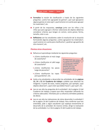 Primer Grado - Unidad 1 - Sesión 05
Formaliza la noción de clasiﬁcación a través de las siguientes
preguntas: ¿cómo han agrupado las gomas?, ¿por qué agruparon
algunas gomas en esta caja?; ¿qué tomaron en cuenta para agrupar
los materiales?, etc.
A partir de las respuestas, concluye junto con los niños y las
niñas que para agrupar o formar colecciones de objetos debemos
considerar criterios que tengan en común, como grosor, forma,
tamaño, color o uso.
Reﬂexiona con los estudiantes sobre la resolución de la situación
formulando algunas preguntas: ¿cómo agruparon los materiales?,
¿qué tuvieron en cuenta para clasiﬁcarlos?, ¿podrían agruparlos de
otra manera?, etc.
Refuerza el aprendizaje mediante las siguientes preguntas:
¿Cómo clasiﬁcarían el maíz luego
de cosecharlo?
¿Cómo clasiﬁcarían el café luego
de cosecharlo?
¿Cómo clasiﬁcarían los peces
luego de pescarlos?
¿Cómo clasiﬁcarían las ropas
para guardarlas?, etc.
Invita a los estudiantes a desarrollar las actividades de las páginas
13, 14 y 15 del Cuaderno de trabajo y pídeles que observen las
imágenes. A partir de estas, realiza preguntas, por ejemplo: ¿qué
objetos observan?, ¿qué creen que deben hacer?, ¿por qué?, etc.
Lee en voz alta las preguntas de la actividad 1 de la página 13 del
Cuaderno de trabajo y espera que ellos respondan utilizando los
criterios adecuados. Felicítalos por su esfuerzo y bríndales palabras
de afecto.
Lee en voz alta las indicaciones de cómo desarrollar la actividad 2
de la página 14 del Cuaderno de trabajo. Para conﬁrmar que han
entendido, pide a algún estudiante que explique brevemente el
desarrollo de la actividad. De manera similar, dirige la realización
de las actividades 1 y 2 de la página 15 del Cuaderno de trabajo.
Plantea otras situaciones
Es importante que tomes
en cuenta las actividades
cotidianas que realizan
los estudiantes o sus
familias para que,
en función de ello,
plantees actividades de
agrupación.
145
 