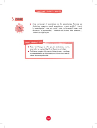 Primer Grado - Unidad 1 - Sesión 05
Para corroborar el aprendizaje de los estudiantes, formula las
siguientes preguntas: ¿qué aprendieron en esta sesión?, ¿cómo
lo aprendieron?; ¿qué les gustó?, ¿qué no les gustó?; ¿para qué
les servirá lo aprendido?, ¿tuvieron diﬁcultades para aprender?,
¿cómo las superaron?
15
minutos
3. CIERRE
146
Pide a los niños y a las niñas que, con ayuda de sus padres,
desarrollen las páginas 16 y 17 del Cuaderno de trabajo.
Solicita que para la próxima sesión traigan envases, envolturas
o empaques vacíos de diferentes productos, así como cajas de
cartón pequeñas y medianas.
Tarea a trabajar en casa
 