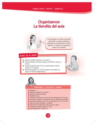 Alista el rotafolio utilizado en la sesión 1.
Prepara siluetas de bloques lógicos de distintos colores y
formas.
Prepara tarjetas léxicas con los cuantificadores “todos”,
“algunos” y “ninguno”.
Revisa las páginas 27 a 30 del Cuaderno de trabajo y la
página 34 del libro Matemática 1.
Prepara siluetas de bloques lógicos de distintos colores y
Prepara tarjetas léxicas con los cuantificadores “todos”,
Revisa las páginas 27 a 30 del Cuaderno de trabajo y la
Antes de la sesión
Papelotes.
Rotafolio utilizado en la sesión 1.
Siluetas de bloques lógicos.
Tarjetas léxicas.
Cartulina de diferentes colores para las etiquetas de los precios.
Envolturas, envases o empaques vacíos de diferentes productos.
Recortes de billetes de S/.10 y de monedas de S/.1, S/.2 y S/.5.
Cajas de cartón pequeñas y medianas.
Papel lustre de diferentes colores, goma y tijeras.
Cuaderno de trabajo (págs. 27 a 30).
Libro Matemática 1 (pág. 34).
Materiales o recursos a utilizar
Materiales o recursos a utilizar
En esta sesión, los niños y las niñas
aprenderán a resolver problemas
utilizando los cuantificadores “todos”,
“algunos” y “ninguno” al organizar el
sector de La tiendita.
Organizamos
La tiendita del aula
PRIMER GRADO - UNIDAD 1 - SESIÓN 06
148
 