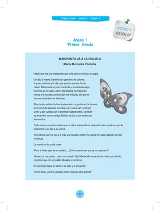 Anexo 1
Primer Grado
UNIDAD 1
SESIÓN 01
MARIPOSITA VA A LA ESCUELA
María Mercedes Córdoba
Había una vez una mariposita que vivía con su mamá y su papá.
Un día, la mamá la peinó con ganchos de colores,
le puso perfume y le dijo que sería su primer día de
clases. Mariposita se puso contenta y revoloteaba algo
nerviosa de un lado a otro. Ella todavía no había ido
nunca a la escuela, porque aún era chiquita, así que se
fue esa tarde llena de ilusiones.
Al principio estaba toda entusiasmada. Le gustaron los lunares
de la señorita Vaquita, las clases de música del profesor
Grillo y dar vueltas con el profesor Saltamontes. También
se encontró con su amigo Bichito de luz y con todos sus
hermanitos.
Todo estuvo muy bien hasta que un día la mariposita se despertó más remolona que de
costumbre y le dijo a su mamá:
-Me parece que no voy a ir más a la escuela. Mejor me quedo en casa jugando con las
muñecas.
La mamá no lo podía creer:
-Pero si hasta ayer te encantaba… ¿Cómo puede ser que ya no quieras ir?
-Bueno, sí, me gusta… ¡pero me cansé! -dijo Mariposita empezando a hacer pucherito
mientras que con un palito dibujaba en la tierra.
En eso llegó papá, se sentó a su lado y le preguntó:
-Dime linda, ¿Qué te gustaría hacer cuando seas grande?
Al principio estaba toda entusiasmada. Le gustaron los lunares
23
Primer Grado - Unidad 1 - Sesión 01
 