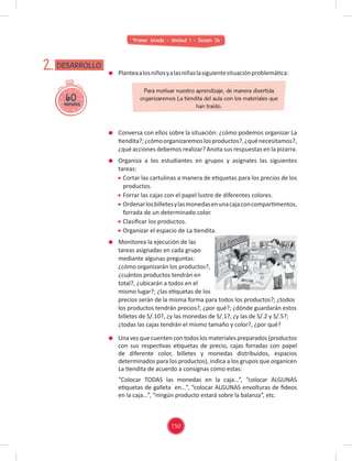 Primer Grado - Unidad 1 - Sesión 06
60
minutos
DESARROLLO
2. Planteaalosniñosyalasniñaslasiguientesituaciónproblemática:
Conversa con ellos sobre la situación: ¿cómo podemos organizar La
tiendita?;¿cómoorganizaremoslosproductos?,¿quénecesitamos?,
¿qué acciones debemos realizar? Anota sus respuestas en la pizarra.
Organiza a los estudiantes en grupos y asígnales las siguientes
tareas:
Cortar las cartulinas a manera de etiquetas para los precios de los
productos.
Forrar las cajas con el papel lustre de diferentes colores.
Ordenarlosbilletesylasmonedasenunacajaconcompartimentos,
forrada de un determinado color.
Clasiﬁcar los productos.
Organizar el espacio de La tiendita.
Monitorea la ejecución de las
tareas asignadas en cada grupo
mediante algunas preguntas:
¿cómo organizarán los productos?,
¿cuántos productos tendrán en
total?, ¿ubicarán a todos en el
mismo lugar?; ¿las etiquetas de los
precios serán de la misma forma para todos los productos?; ¿todos
los productos tendrán precios?, ¿por qué?; ¿dónde guardarán estos
billetes de S/.10?, ¿y las monedas de S/.1?, ¿y las de S/.2 y S/.5?;
¿todas las cajas tendrán el mismo tamaño y color?, ¿por qué?
Para motivar nuestro aprendizaje, de manera divertida
organizaremos La tiendita del aula con los materiales que
han traído.
Unavezquecuentencontodoslosmaterialespreparados(productos
con sus respectivas etiquetas de precio, cajas forradas con papel
de diferente color, billetes y monedas distribuidos, espacios
determinados para los productos), indica a los grupos que organicen
La tiendita de acuerdo a consignas como estas:
“Colocar TODAS las monedas en la caja…”, “colocar ALGUNAS
etiquetas de galleta en…”, “colocar ALGUNAS envolturas de ﬁdeos
en la caja…”, “ningún producto estará sobre la balanza”, etc.
150
 
