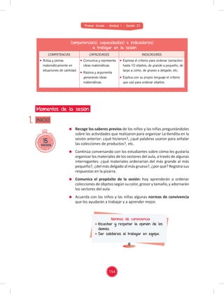 Primer Grado - Unidad 1 - Sesión 07
15
minutos
INICIO
Momentos de la sesión
1.
Competencia(s), capacidad(es) e indicador(es)
a trabajar en la sesión
COMPETENCIAS CAPACIDADES INDICADORES
Actúa y piensa
matemáticamente en
situaciones de cantidad.
Comunica y representa
ideas matemáticas.
Razona y argumenta
generando ideas
matemáticas.
Expresa el criterio para ordenar (seriación)
hasta 10 objetos, de grande a pequeño, de
largo a corto, de grueso a delgado, etc.
Explica con su propio lenguaje el criterio
que usó para ordenar objetos.
Recoge los saberes previos de los niños y las niñas preguntándoles
sobre las actividades que realizaron para organizar La tiendita en la
sesión anterior: ¿qué hicieron?, ¿qué palabras usaron para señalar
las colecciones de productos?, etc.
Continúa conversando con los estudiantes sobre cómo les gustaría
organizar los materiales de los sectores del aula, a través de algunas
interrogantes: ¿qué materiales ordenarían del más grande al más
pequeño?, ¿del más delgado al más grueso?, ¿por qué? Registra sus
respuestas en la pizarra.
Comunica el propósito de la sesión: hoy aprenderán a ordenar
colecciones de objetos según su color, grosor y tamaño, y adornarán
los sectores del aula.
Acuerda con los niños y las niñas algunas normas de convivencia
que los ayudarán a trabajar y a aprender mejor.
Normas de convivencia
Escuchar y respetar la opinión de los
demás.
Ser solidarios al trabajar en equipo.
154
 