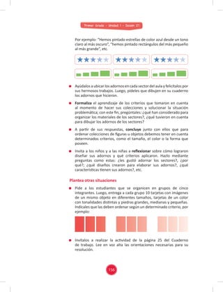 Primer Grado - Unidad 1 - Sesión 07
Por ejemplo: “Hemos pintado estrellas de color azul desde un tono
claro al más oscuro”, “hemos pintado rectángulos del más pequeño
al más grande”, etc.
Ayúdalos aubicarlos adornos encada sectordel aula yfelicítalos por
sus hermosos trabajos. Luego, pídeles que dibujen en su cuaderno
los adornos que hicieron.
Formaliza el aprendizaje de los criterios que tomaron en cuenta
al momento de hacer sus colecciones y solucionar la situación
problemática; con este ﬁn, pregúntales: ¿qué han considerado para
organizar los materiales de los sectores?, ¿qué tuvieron en cuenta
para dibujar los adornos de los sectores?
A partir de sus respuestas, concluye junto con ellos que para
ordenar colecciones de ﬁguras u objetos debemos tener en cuenta
determinados criterios, como el tamaño, el color o la forma que
poseen.
Invita a los niños y a las niñas a reﬂexionar sobre cómo lograron
diseñar sus adornos y qué criterios aplicaron. Hazlo mediante
preguntas como estas: ¿les gustó adornar los sectores?, ¿por
qué?; ¿qué diseños crearon para elaborar sus adornos?, ¿qué
características tienen sus adornos?, etc.
Pide a los estudiantes que se organicen en grupos de cinco
integrantes. Luego, entrega a cada grupo 10 tarjetas con imágenes
de un mismo objeto en diferentes tamaños, tarjetas de un color
con tonalidades distintas y piedras grandes, medianas y pequeñas.
Indícales que las deben ordenar según un determinado criterio, por
ejemplo:
Invítalos a realizar la actividad de la página 25 del Cuaderno
de trabajo. Lee en voz alta las orientaciones necesarias para su
resolución.
Plantea otras situaciones
156
 
