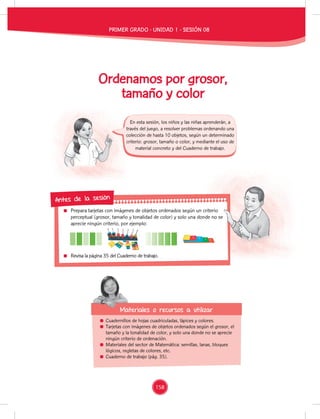 Prepara tarjetas con imágenes de objetos ordenados según un criterio
perceptual (grosor, tamaño y tonalidad de color) y solo una donde no se
aprecie ningún criterio, por ejemplo:
Revisa la página 35 del Cuaderno de trabajo.
Prepara tarjetas con imágenes de objetos ordenados según un criterio
perceptual (grosor, tamaño y tonalidad de color) y solo una donde no se
Antes de la sesión
Cuadernillos de hojas cuadriculadas, lápices y colores.
Tarjetas con imágenes de objetos ordenados según el grosor, el
tamaño y la tonalidad de color, y solo una donde no se aprecie
ningún criterio de ordenación.
Materiales del sector de Matemática: semillas, lanas, bloques
lógicos, regletas de colores, etc.
Cuaderno de trabajo (pág. 35).
Materiales o recursos a utilizar
Materiales o recursos a utilizar
En esta sesión, los niños y las niñas aprenderán, a
través del juego, a resolver problemas ordenando una
colección de hasta 10 objetos, según un determinado
criterio: grosor, tamaño o color, y mediante el uso de
material concreto y del Cuaderno de trabajo.
Ordenamos por grosor,
tamaño y color
PRIMER GRADO - UNIDAD 1 - SESIÓN 08
158
 