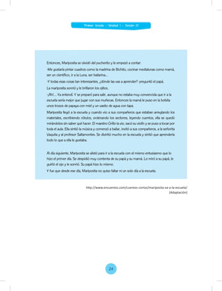 Entonces, Mariposita se olvidó del pucherito y le empezó a contar:
-Me gustaría pintar cuadros como la madrina de Bichito, cocinar medialunas como mamá,
ser un científico, ir a la Luna, ser bailarina…
-Y todas esas cosas tan interesantes, ¿dónde las vas a aprender?- preguntó el papá.
La mariposita sonrió y le brillaron los ojitos.
-¡Ah!… Ya entendí. Y se preparó para salir, aunque no estaba muy convencida que ir a la
escuela sería mejor que jugar con sus muñecas. Entonces la mamá le puso en la bolsita
unos trozos de papaya con miel y un vasito de agua con tapa.
Mariposita llegó a la escuela y cuando vio a sus compañeros que estaban arreglando los
materiales, escribiendo rótulos, ordenando los sectores, leyendo cuentos, ella se quedó
mirándolos sin saber qué hacer. El maestro Grillo la vio, sacó su violín y se puso a tocar por
toda el aula. Ella sintió la música y comenzó a bailar, invitó a sus compañeros, a la señorita
Vaquita y al profesor Saltamontes. Se divirtió mucho en la escuela y sintió que aprendería
todo lo que a ella le gustaba.
Al día siguiente, Mariposita se alistó para ir a la escuela con el mismo entusiasmo que lo
hizo el primer día. Se despidió muy contenta de su papá y su mamá. Lo miró a su papá, le
guiñó el ojo y le sonrió. Su papá hizo lo mismo.
Y fue que desde ese día, Mariposita no quiso faltar ni un solo día a la escuela.
http://www.encuentos.com/cuentos-cortos/mariposita-va-a-la-escuela/
(Adaptación)
24
Primer Grado - Unidad 1 - Sesión 01
 
