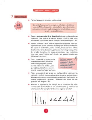 Primer Grado - Unidad 1 - Sesión 08
65
minutos
DESARROLLO
2.
Plantea la siguiente situación problemática:
Asegura la comprensión de la situación planteada mediante algunas
preguntas: ¿qué reparte la maestra Susana?, ¿qué les pide a sus
estudiantes?, ¿qué deben realizar ellos para ordenar los objetos?, etc.
Invita a los niños y a las niñas a vivenciar el problema; para ello,
organízalos en grupos y reparte a cada grupo diversos materiales
del sector de Matemática, como semillas, trozos de lanas e hilos
de diferentes tonos de colores, palitos de diferente grosor, pelotas
de variados tamaños, etc. Luego, pregúntales: ¿qué materiales
tiene cada grupo?, ¿cómo son?, ¿cuáles son iguales?, ¿cuáles son
diferentes?, ¿por qué?
Guía a cada grupo en el proceso de
ordenamiento de sus materiales
formulando preguntas: ¿cómo
pueden ordenar los palitos?, ¿por
qué?; ¿de qué otra forma pueden
ordenar los palitos?, ¿por qué?; etc.
Pide a un estudiante por grupo que explique cómo ordenaron los
materiales; es decir, que mencione cómo formaron las colecciones.
Solicita que presenten sus seriaciones, por ejemplo: “Ordenamos las
botellas de pequeñas a grandes”, “ordenamos los palitos del más
grueso al más delgado”, etc.
Anímalos a representar con dibujos en el cuadernillo de hojas
cuadriculadas el resultado de sus construcciones y verbalizar el
criterio usado. Por ejemplo: "Ordenamos según el tamaño”.
La maestra Susana reparte, por equipos de trabajo, materiales del
sector de Matemática, y pide a sus estudiantes que ordenen estos
materiales en colección, según las siguientes características: grosor,
tamaño y tonalidad de color.
Muéstrate atento a
las iniciativas de los
estudiantes y felicita
sus aciertos sin dejar de
atender las dudas que
se puedan presentar.
160
 