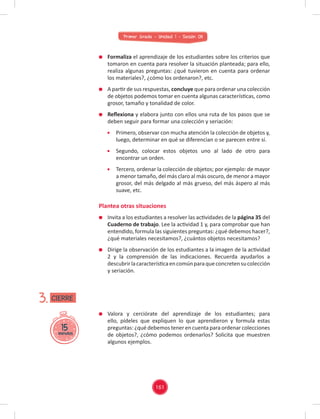 Primer Grado - Unidad 1 - Sesión 08
Formaliza el aprendizaje de los estudiantes sobre los criterios que
tomaron en cuenta para resolver la situación planteada; para ello,
realiza algunas preguntas: ¿qué tuvieron en cuenta para ordenar
los materiales?, ¿cómo los ordenaron?, etc.
A partir de sus respuestas, concluye que para ordenar una colección
de objetos podemos tomar en cuenta algunas características, como
grosor, tamaño y tonalidad de color.
Reﬂexiona y elabora junto con ellos una ruta de los pasos que se
deben seguir para formar una colección y seriación:
Primero, observar con mucha atención la colección de objetos y,
luego, determinar en qué se diferencian o se parecen entre sí.
Segundo, colocar estos objetos uno al lado de otro para
encontrar un orden.
Tercero, ordenar la colección de objetos; por ejemplo: de mayor
a menor tamaño, del más claro al más oscuro, de menor a mayor
grosor, del más delgado al más grueso, del más áspero al más
suave, etc.
Invita a los estudiantes a resolver las actividades de la página 35 del
Cuaderno de trabajo. Lee la actividad 1 y, para comprobar que han
entendido, formula las siguientes preguntas: ¿qué debemos hacer?,
¿qué materiales necesitamos?, ¿cuántos objetos necesitamos?
Dirige la observación de los estudiantes a la imagen de la actividad
2 y la comprensión de las indicaciones. Recuerda ayudarlos a
descubrirlacaracterísticaencomúnparaqueconcretensucolección
y seriación.
Valora y cerciórate del aprendizaje de los estudiantes; para
ello, pídeles que expliquen lo que aprendieron y formula estas
preguntas: ¿qué debemos tener en cuenta para ordenar colecciones
de objetos?, ¿cómo podemos ordenarlos? Solicita que muestren
algunos ejemplos.
Plantea otras situaciones
15
minutos
3. CIERRE
161
 