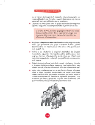 Primer Grado - Unidad 1 - Sesión 09
Asegura la comprensión de la situación mediante preguntas como
estas: ¿qué presentará cada grupo en el taller de Arte?, ¿cómo
determinarán si hay más niñas que niños o más niños que niñas en
cada grupo?, etc.
Motiva a los estudiantes a proponer alternativas de solución
mediante las siguientes interrogantes: ¿cómo podrían saber si en
su grupo hay más niñas que niños o más niños que niñas?, ¿qué
materiales los ayudarían a saberlo?, ¿por qué? Anota sus respuestas
en la pizarra.
Dirígete junto con ellos al patio de la escuela e invítalos a vivenciar
la situación. Guíalos mediante preguntas: ¿qué deben hacer para
saber si hay más niñas que niños o más niños que niñas en su grupo?
Indica a los estudiantes que, por grupo, formen ﬁlas de niños y de
niñas, y, luego, comparen las cantidades, de manera que logren
saber si hay más niñas que niños o más niños que niñas. Mientras
realizan la comparación, formula las siguientes preguntas: ¿hay
más niños que niñas?, ¿por qué?; ¿hay más niñas que niños?, ¿por
qué? Felicítalos por su participación y retornen al aula.
con el número de integrantes?, ¿todos los integrantes cumplen sus
responsabilidades?, etc. Anímalos a seguir trabajando de esta manera
y a cumplir las responsabilidades que se les asignen.
Organiza a los niños y a las niñas en grupos de cinco o seis integrantes
y plantea la siguiente situación problemática leyéndola en voz alta:
En el taller de Arte, todos los grupos presentarán una danza
típica; para ello, primero deben organizarse y, luego, cada
integrante determinará si en el grupo hay más niñas que
niños o más niños que niñas.
164
 
