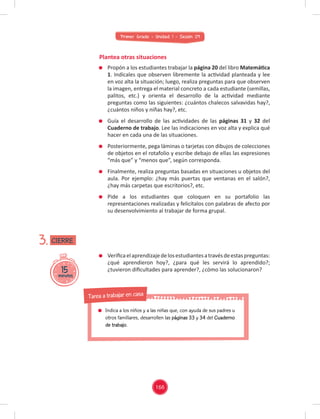 Primer Grado - Unidad 1 - Sesión 09
Plantea otras situaciones
Veriﬁcaelaprendizajedelosestudiantesatravésdeestaspreguntas:
¿qué aprendieron hoy?, ¿para qué les servirá lo aprendido?;
¿tuvieron diﬁcultades para aprender?, ¿cómo las solucionaron?
15
minutos
3.
Propón a los estudiantes trabajar la página 20 del libro Matemática
1. Indícales que observen libremente la actividad planteada y lee
en voz alta la situación; luego, realiza preguntas para que observen
la imagen, entrega el material concreto a cada estudiante (semillas,
palitos, etc.) y orienta el desarrollo de la actividad mediante
preguntas como las siguientes: ¿cuántos chalecos salvavidas hay?,
¿cuántos niños y niñas hay?, etc.
Guía el desarrollo de las actividades de las páginas 31 y 32 del
Cuaderno de trabajo. Lee las indicaciones en voz alta y explica qué
hacer en cada una de las situaciones.
Posteriormente, pega láminas o tarjetas con dibujos de colecciones
de objetos en el rotafolio y escribe debajo de ellas las expresiones
“más que” y “menos que”, según corresponda.
Finalmente, realiza preguntas basadas en situaciones u objetos del
aula. Por ejemplo: ¿hay más puertas que ventanas en el salón?,
¿hay más carpetas que escritorios?, etc.
Pide a los estudiantes que coloquen en su portafolio las
representaciones realizadas y felicítalos con palabras de afecto por
su desenvolvimiento al trabajar de forma grupal.
CIERRE
166
Indica a los niños y a las niñas que, con ayuda de sus padres u
otros familiares, desarrollen las páginas 33 y 34 del Cuaderno
de trabajo.
Tarea a trabajar en casa
 