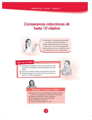 Consigue bolsas plásticas, cajas y pomos pequeños para
organizar los materiales (dos de estos objetos por cada
grupo).
Ten listo el rotafolio utilizado en las sesiones anteriores.
Revisa las páginas 41 y 42 del Cuaderno de trabajo y la
página 21 del libro Matemática 1.
Consigue bolsas plásticas, cajas y pomos pequeños para
organizar los materiales (dos de estos objetos por cada
Ten listo el rotafolio utilizado en las sesiones anteriores.
Revisa las páginas 41 y 42 del Cuaderno de trabajo y la
Antes de la sesión
Comparamos colecciones de
hasta 10 objetos
Materiales del sector de Matemática (semillas, chapitas,
canicas, etc.) organizados en grupos de 10 elementos.
Papelotes, hojas bond, colores y plumones.
Bolsas plásticas, cajas y pomos pequeños.
Libro Matemática 1 (pág. 21).
Cuaderno de trabajo (págs. 41 y 42).
Materiales o recursos a utilizar
Materiales o recursos a utilizar
En esta sesión, los estudiantes aprenderán
a comparar colecciones de hasta 10
objetos aplicando las nociones “más que”
y “menos que”, así como la estrategia de
correspondencia uno a uno, mediante el uso
de materiales del sector de Matemática.
PRIMER GRADO - UNIDAD 1 - SESIÓN 10
168
 