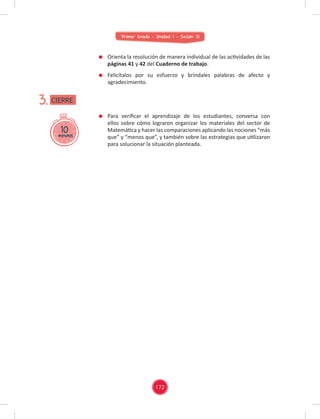 Primer Grado - Unidad 1 - Sesión 10
Para veriﬁcar el aprendizaje de los estudiantes, conversa con
ellos sobre cómo lograron organizar los materiales del sector de
Matemática y hacer las comparaciones aplicando las nociones “más
que” y “menos que”, y también sobre las estrategias que utilizaron
para solucionar la situación planteada.
10
minutos
3.
Orienta la resolución de manera individual de las actividades de las
páginas 41 y 42 del Cuaderno de trabajo.
Felicítalos por su esfuerzo y bríndales palabras de afecto y
agradecimiento.
CIERRE
172
 