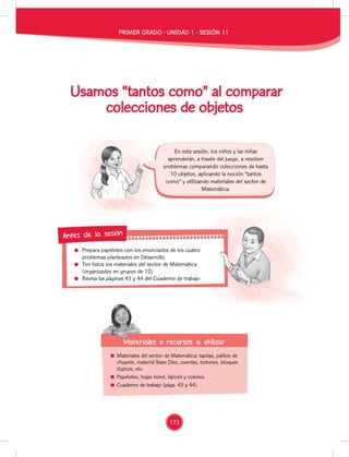 Prepara papelotes con los enunciados de los cuatro
problemas planteados en Desarrollo.
Ten listos los materiales del sector de Matemática
(organizados en grupos de 10).
Revisa las páginas 43 y 44 del Cuaderno de trabajo
Prepara papelotes con los enunciados de los cuatro
Revisa las páginas 43 y 44 del Cuaderno de trabajo
Antes de la sesión
Usamos “tantos como” al comparar
colecciones de objetos
Materiales del sector de Matemática: tapitas, palitos de
chupete, material Base Diez, cuerdas, botones, bloques
lógicos, etc.
Papelotes, hojas bond, lápices y colores.
Cuaderno de trabajo (págs. 43 y 44).
Materiales o recursos a utilizar
Materiales o recursos a utilizar
En esta sesión, los niños y las niñas
aprenderán, a través del juego, a resolver
problemas comparando colecciones de hasta
10 objetos, aplicando la noción “tantos
como” y utilizando materiales del sector de
Matemática.
PRIMER GRADO - UNIDAD 1 - SESIÓN 11
173
 