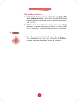 Primer Grado - Unidad 1 - Sesión 11
Plantea otras situaciones
Valora el aprendizaje de los estudiantes a partir de estas preguntas:
¿qué aprendieron hoy?, ¿para qué les servirá lo aprendido?;
¿tuvieron diﬁcultades al aprender?, ¿cómo las superaron?
10
minutos
3.
Invita a los estudiantes a resolver las actividades de las páginas 43 y
44 del Cuaderno de trabajo. Lee las indicaciones en voz alta y pide
que las expliquen con sus propias palabras. Orienta el desarrollo de
cada actividad.
Solicita que, de forma individual, observen sus prendas y luego
mencionen situaciones donde puedan emplear la noción “tantos
como”. Por ejemplo: “Mi camisa tiene tantos botones como ojales”.
CIERRE
177
 