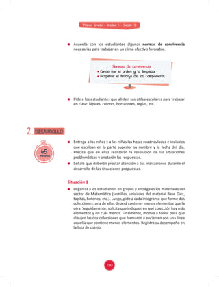 Primer Grado - Unidad 1 - Sesión 12
65
minutos
DESARROLLO
2.
Acuerda con los estudiantes algunas normas de convivencia
necesarias para trabajar en un clima afectivo favorable.
Pide a los estudiantes que alisten sus útiles escolares para trabajar
en clase: lápices, colores, borradores, reglas, etc.
Normas de convivencia
Conservar el orden y la limpieza.
Respetar el trabajo de los compañeros.
Entrega a los niños y a las niñas las hojas cuadriculadas e indícales
que escriban en la parte superior su nombre y la fecha del día.
Precisa que en ellas realizarán la resolución de las situaciones
problemáticas y anotarán las respuestas.
Señala que deberán prestar atención a tus indicaciones durante el
desarrollo de las situaciones propuestas.
Situación 1
Organiza a los estudiantes en grupos y entrégales los materiales del
sector de Matemática (semillas, unidades del material Base Diez,
tapitas, botones, etc.). Luego, pide a cada integrante que forme dos
colecciones: una de ellas deberá contener menos elementos que la
otra. Seguidamente, solicita que indiquen en qué colección hay más
elementos y en cuál menos. Finalmente, motiva a todos para que
dibujen las dos colecciones que formaron y encierren con una línea
aquella que contiene menos elementos. Registra su desempeño en
la lista de cotejo.
180
 